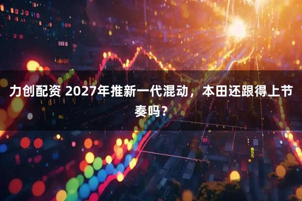 力创配资 2027年推新一代混动，本田还跟得上节奏吗？