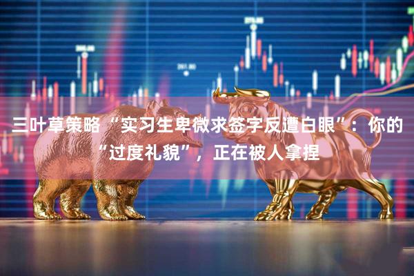 三叶草策略 “实习生卑微求签字反遭白眼”：你的“过度礼貌”，正在被人拿捏