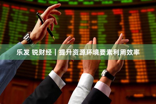 乐发 锐财经｜提升资源环境要素利用效率