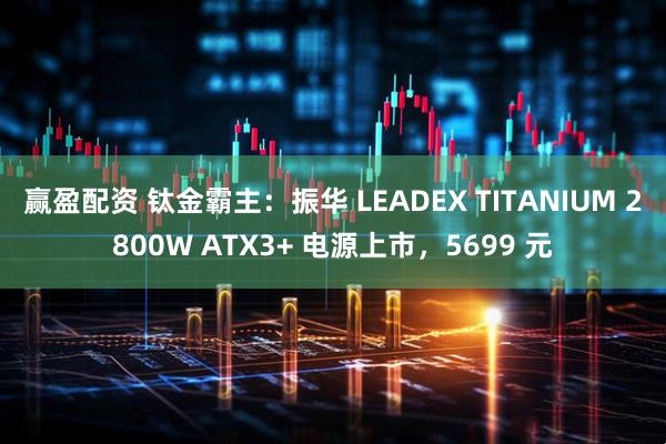 赢盈配资 钛金霸主：振华 LEADEX TITANIUM 2800W ATX3+ 电源上市，5699 元