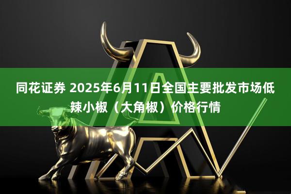 同花证券 2025年6月11日全国主要批发市场低辣小椒（大角椒）价格行情