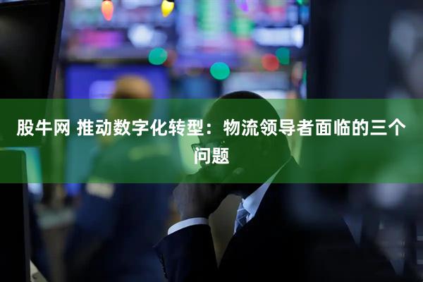 股牛网 推动数字化转型：物流领导者面临的三个问题