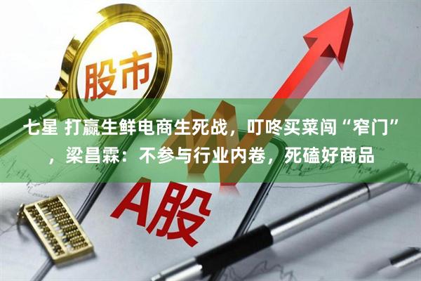 七星 打赢生鲜电商生死战，叮咚买菜闯“窄门”，梁昌霖：不参与行业内卷，死磕好商品