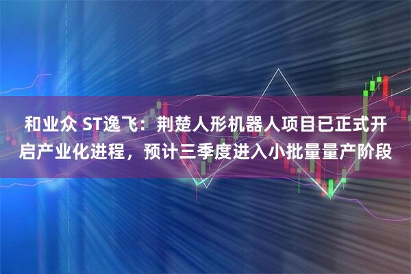 和业众 ST逸飞：荆楚人形机器人项目已正式开启产业化进程，预计三季度进入小批量量产阶段