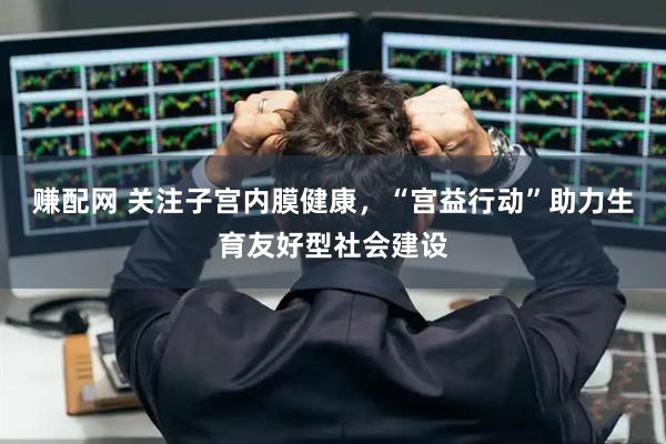 赚配网 关注子宫内膜健康，“宫益行动”助力生育友好型社会建设