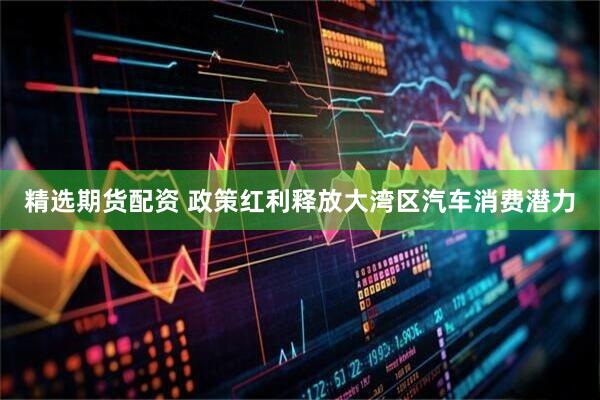 精选期货配资 政策红利释放大湾区汽车消费潜力