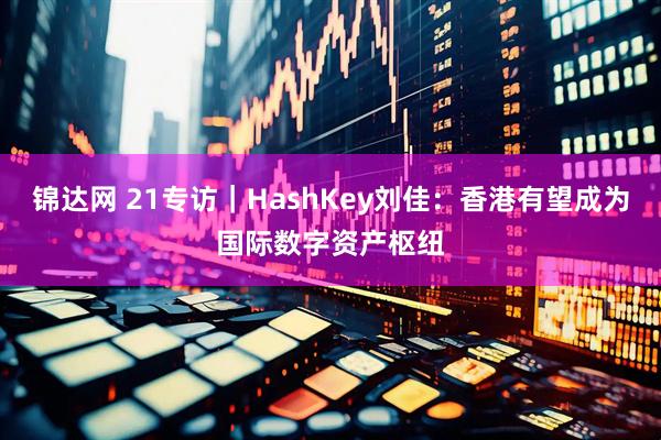 锦达网 21专访｜HashKey刘佳：香港有望成为国际数字资产枢纽
