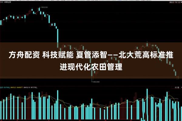 方舟配资 科技赋能 夏管添智——北大荒高标准推进现代化农田管理