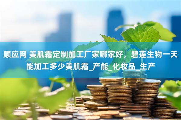 顺应网 美肌霜定制加工厂家哪家好，碧莲生物一天能加工多少美肌霜_产能_化妆品_生产