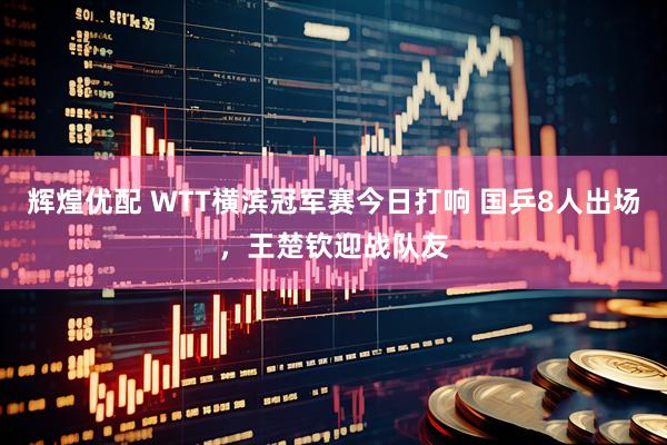 辉煌优配 WTT横滨冠军赛今日打响 国乒8人出场，王楚钦迎战队友