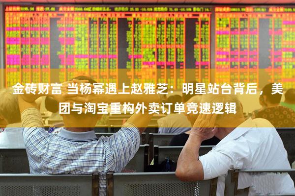 金砖财富 当杨幂遇上赵雅芝：明星站台背后，美团与淘宝重构外卖订单竞速逻辑