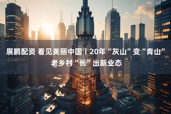 展鹏配资 看见美丽中国丨20年“灰山”变“青山” 老乡村“长”出新业态