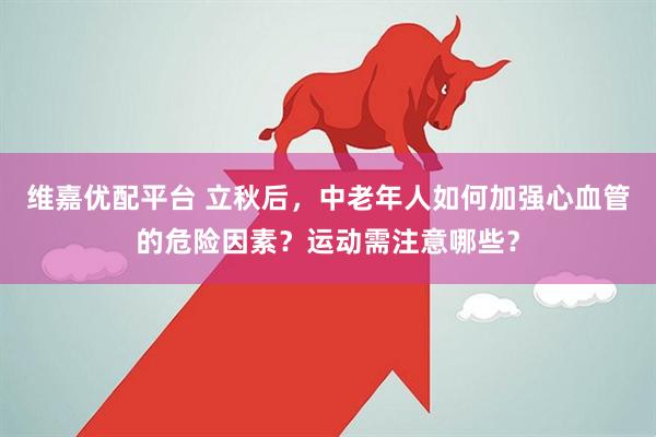 维嘉优配平台 立秋后，中老年人如何加强心血管的危险因素？运动需注意哪些？