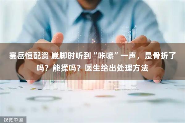 赛岳恒配资 崴脚时听到“咔嚓”一声，是骨折了吗？能揉吗？医生给出处理方法