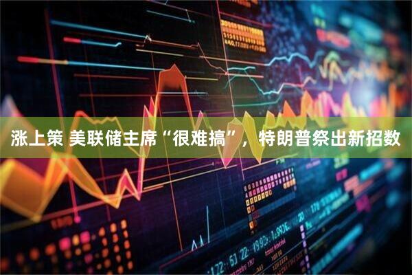 涨上策 美联储主席“很难搞”，特朗普祭出新招数