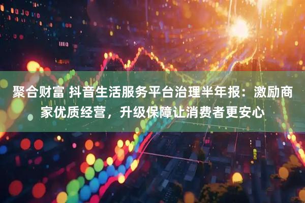 聚合财富 抖音生活服务平台治理半年报：激励商家优质经营，升级保障让消费者更安心