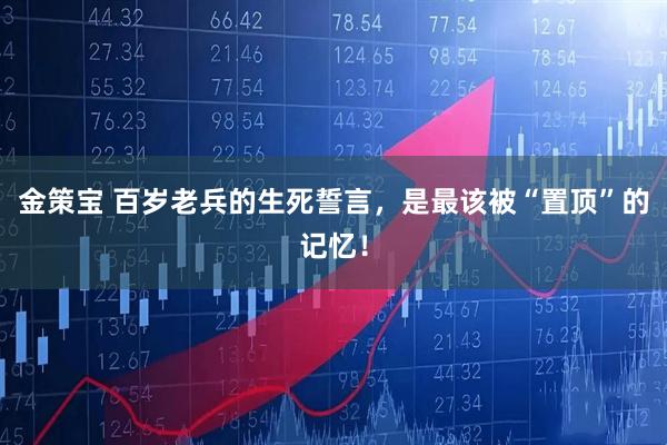 金策宝 百岁老兵的生死誓言，是最该被“置顶”的记忆！