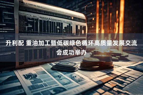 升利配 重油加工暨低碳绿色循环高质量发展交流会成功举办