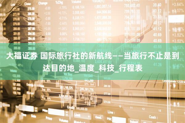 大福证券 国际旅行社的新航线——当旅行不止是到达目的地_温度_科技_行程表
