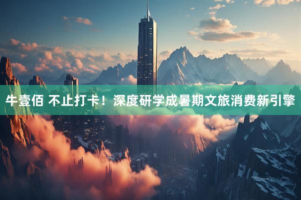 牛壹佰 不止打卡！深度研学成暑期文旅消费新引擎