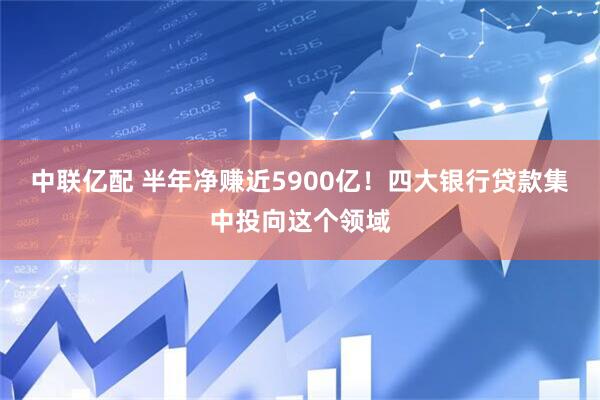中联亿配 半年净赚近5900亿！四大银行贷款集中投向这个领域