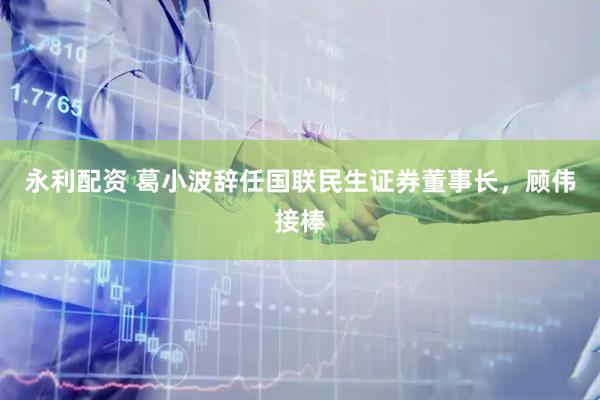 永利配资 葛小波辞任国联民生证券董事长，顾伟接棒