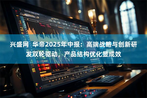 兴盛网  华帝2025年中报：高端战略与创新研发双轮驱动，产品结构优化显成效