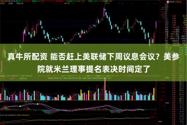 真牛所配资 能否赶上美联储下周议息会议？美参院就米兰理事提名表决时间定了