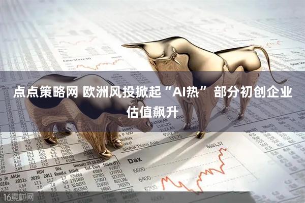 点点策略网 欧洲风投掀起“AI热” 部分初创企业估值飙升