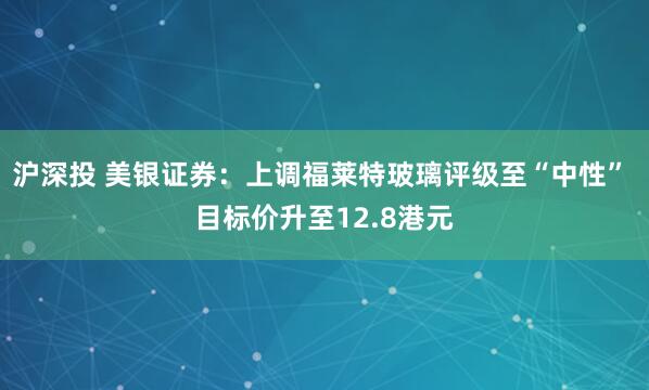 沪深投 美银证券：上调福莱特玻璃评级至“中性” 目标价升至12.8港元